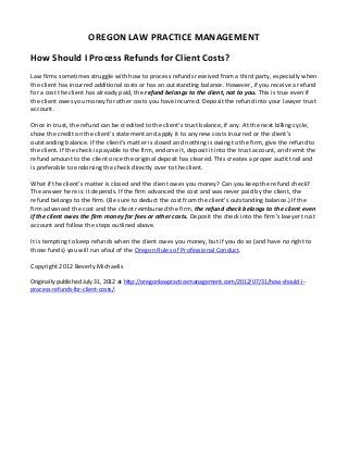 OREGON LAW PRACTICE MANAGEMENT

How Should I Process Refunds for Client Costs?
Law firms sometimes struggle with how to process refunds received from a third party, especially when
the client has incurred additional costs or has an outstanding balance. However, if you receive a refund
for a cost the client has already paid, the refund belongs to the client, not to you. This is true even if
the client owes you money for other costs you have incurred. Deposit the refund into your lawyer trust
account.

Once in trust, the refund can be credited to the client’s trust balance, if any. At the next billing cycle,
show the credit on the client’s statement and apply it to any new costs incurred or the client’s
outstanding balance. If the client’s matter is closed and nothing is owing to the firm, give the refund to
the client. If the check is payable to the firm, endorse it, deposit it into the trust account, and remit the
refund amount to the client once the original deposit has cleared. This creates a proper audit trail and
is preferable to endorsing the check directly over to the client.

What if the client’s matter is closed and the client owes you money? Can you keep the refund check?
The answer here is: it depends. If the firm advanced the cost and was never paid by the client, the
refund belongs to the firm. (Be sure to deduct the cost from the client’s outstanding balance.) If the
firm advanced the cost and the client reimbursed the firm, the refund check belongs to the client even
if the client owes the firm money for fees or other costs. Deposit the check into the firm’s lawyer trust
account and follow the steps outlined above.

It is tempting to keep refunds when the client owes you money, but if you do so (and have no right to
those funds) you will run afoul of the Oregon Rules of Professional Conduct.

Copyright 2012 Beverly Michaelis

Originally published July 31, 2012 at http://oregonlawpracticemanagement.com/2012/07/31/how-should-i-
process-refunds-for-client-costs/.
 