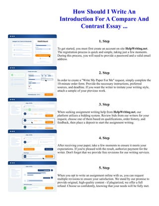 How Should I Write An
Introduction For A Compare And
Contrast Essay ...
1. Step
To get started, you must first create an account on site HelpWriting.net.
The registration process is quick and simple, taking just a few moments.
During this process, you will need to provide a password and a valid email
address.
2. Step
In order to create a "Write My Paper For Me" request, simply complete the
10-minute order form. Provide the necessary instructions, preferred
sources, and deadline. If you want the writer to imitate your writing style,
attach a sample of your previous work.
3. Step
When seeking assignment writing help from HelpWriting.net, our
platform utilizes a bidding system. Review bids from our writers for your
request, choose one of them based on qualifications, order history, and
feedback, then place a deposit to start the assignment writing.
4. Step
After receiving your paper, take a few moments to ensure it meets your
expectations. If you're pleased with the result, authorize payment for the
writer. Don't forget that we provide free revisions for our writing services.
5. Step
When you opt to write an assignment online with us, you can request
multiple revisions to ensure your satisfaction. We stand by our promise to
provide original, high-quality content - if plagiarized, we offer a full
refund. Choose us confidently, knowing that your needs will be fully met.
How Should I Write An Introduction For A Compare And Contrast Essay ... How Should I Write An Introduction
For A Compare And Contrast Essay ...
 