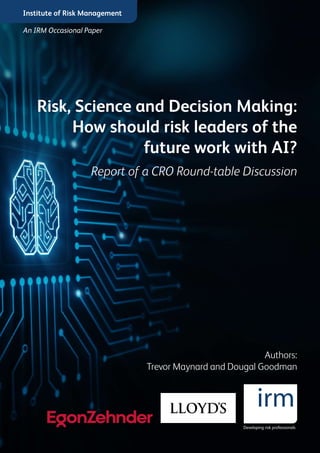 Institute of Risk Management
Risk, Science and Decision Making:
How should risk leaders of the
future work with AI?
Report of a CRO Round-table Discussion
Authors:
Trevor Maynard and Dougal Goodman
An IRM Occasional Paper
 