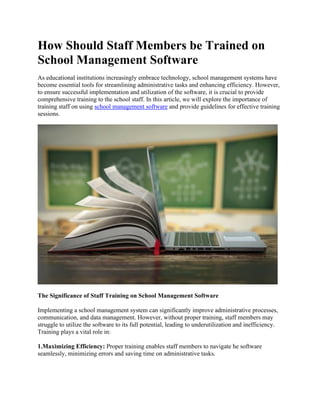 How Should Staff Members be Trained on
School Management Software
As educational institutions increasingly embrace technology, school management systems have
become essential tools for streamlining administrative tasks and enhancing efficiency. However,
to ensure successful implementation and utilization of the software, it is crucial to provide
comprehensive training to the school staff. In this article, we will explore the importance of
training staff on using school management software and provide guidelines for effective training
sessions.
The Significance of Staff Training on School Management Software
Implementing a school management system can significantly improve administrative processes,
communication, and data management. However, without proper training, staff members may
struggle to utilize the software to its full potential, leading to underutilization and inefficiency.
Training plays a vital role in:
1.Maximizing Efficiency: Proper training enables staff members to navigate he software
seamlessly, minimizing errors and saving time on administrative tasks.
 