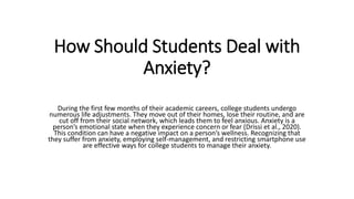How Should Students Deal with
Anxiety?
During the first few months of their academic careers, college students undergo
numerous life adjustments. They move out of their homes, lose their routine, and are
cut off from their social network, which leads them to feel anxious. Anxiety is a
person’s emotional state when they experience concern or fear (Drissi et al., 2020).
This condition can have a negative impact on a person’s wellness. Recognizing that
they suffer from anxiety, employing self-management, and restricting smartphone use
are effective ways for college students to manage their anxiety.
 