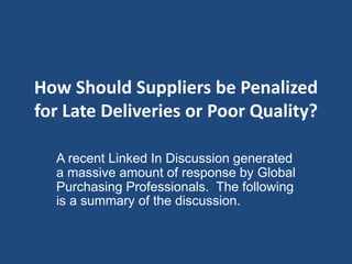 How Should Suppliers be Penalized 
for Late Deliveries or Poor Quality? 
A recent Linked In Discussion generated 
a massive amount of response by Global 
Purchasing Professionals. The following 
is a summary of the discussion. 
 