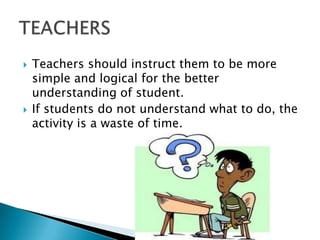    Teachers should instruct them to be more
    simple and logical for the better
    understanding of student.
   If students do not understand what to do, the
    activity is a waste of time.
 
