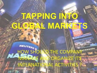 TAPPING INTO
GLOBAL MARKETS
HOW SHOULD THE COMPANY
MANAGE AND ORGANIZE ITS
INTERNATIONAL ACTIVITIES ?
 