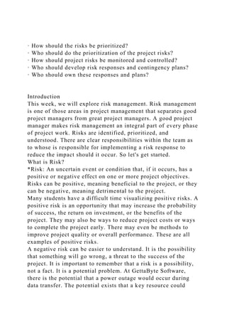 · How should the risks be prioritized?
· Who should do the prioritization of the project risks?
· How should project risks be monitored and controlled?
· Who should develop risk responses and contingency plans?
· Who should own these responses and plans?
Introduction
This week, we will explore risk management. Risk management
is one of those areas in project management that separates good
project managers from great project managers. A good project
manager makes risk management an integral part of every phase
of project work. Risks are identified, prioritized, and
understood. There are clear responsibilities within the team as
to whose is responsible for implementing a risk response to
reduce the impact should it occur. So let's get started.
What is Risk?
*Risk: An uncertain event or condition that, if it occurs, has a
positive or negative effect on one or more project objectives.
Risks can be positive, meaning beneficial to the project, or they
can be negative, meaning detrimental to the project.
Many students have a difficult time visualizing positive risks. A
positive risk is an opportunity that may increase the probability
of success, the return on investment, or the benefits of the
project. They may also be ways to reduce project costs or ways
to complete the project early. There may even be methods to
improve project quality or overall performance. These are all
examples of positive risks.
A negative risk can be easier to understand. It is the possibility
that something will go wrong, a threat to the success of the
project. It is important to remember that a risk is a possibility,
not a fact. It is a potential problem. At GettaByte Software,
there is the potential that a power outage would occur during
data transfer. The potential exists that a key resource could
 