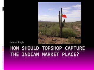 HOW SHOULD TOPSHOP CAPTURE THE INDIAN MARKET PLACE? Manvi Singh 