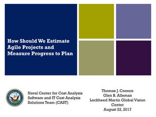How Should We Estimate
Agile Projects and
Measure Progress to Plan
Thomas J. Coonce
Glen B. Alleman
Lockheed Martin Global Vision
Center
August 22, 2017
Naval Center for Cost Analysis
Software and IT Cost Analysis
Solutions Team (CAST)
 