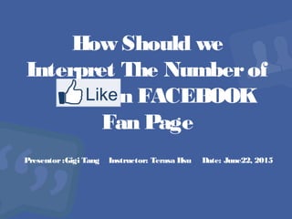 How Should we
Interpret The Numberof
in FACEBOOK
Fan Page
Presentor:Gigi Tang Instructor: Terasa Hsu Date: June22, 2015
 
