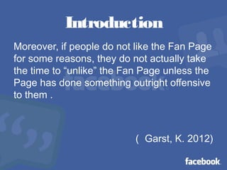 Introduction
Moreover, if people do not like the Fan Page
for some reasons, they do not actually take
the time to “unlike” the Fan Page unless the
Page has done something outright offensive
to them .
（ Garst, K. 2012)
 