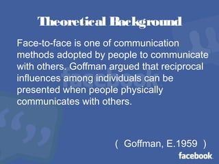 Theoretical Background
Face-to-face is one of communication
methods adopted by people to communicate
with others. Goffman argued that reciprocal
influences among individuals can be
presented when people physically
communicates with others.
（ Goffman, E.1959 ）
 