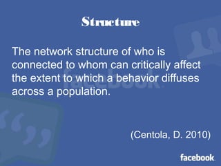 Structure
The network structure of who is
connected to whom can critically affect
the extent to which a behavior diffuses
across a population.
(Centola, D. 2010)
 