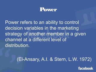 Power
Power refers to an ability to control
decision variables in the marketing
strategy of another member in a given
channel at a different level of
distribution.
(El-Ansary, A.I. & Stern, L.W. 1972)
 