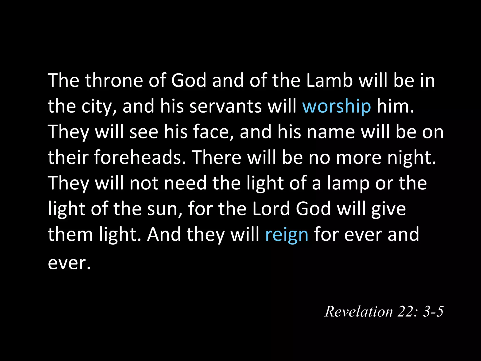   The throne of God and of the Lamb will be in
  the city, and his servants will worship him.
  They will see his face, and his name will be on
  their foreheads. There will be no more night.
  They will not need the light of a lamp or the
  light of the sun, for the Lord God will give
  them light. And they will reign for ever and
  ever. 

                                  Revelation 22: 3-5
 