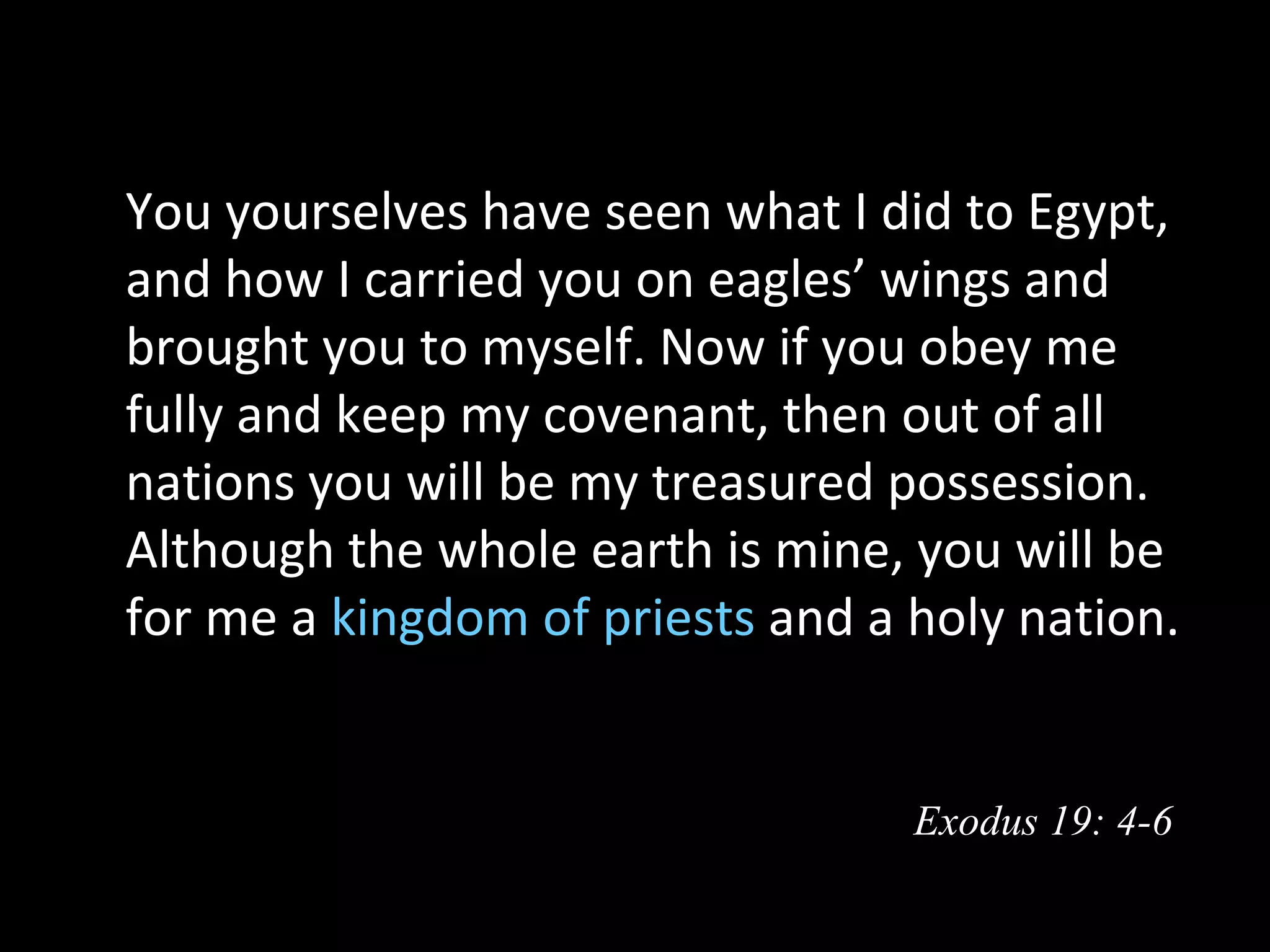   You yourselves have seen what I did to Egypt,
  and how I carried you on eagles’ wings and
  brought you to myself. Now if you obey me
  fully and keep my covenant, then out of all
  nations you will be my treasured possession.
  Although the whole earth is mine, you will be
  for me a kingdom of priests and a holy nation. 


                                    Exodus 19: 4-6
 