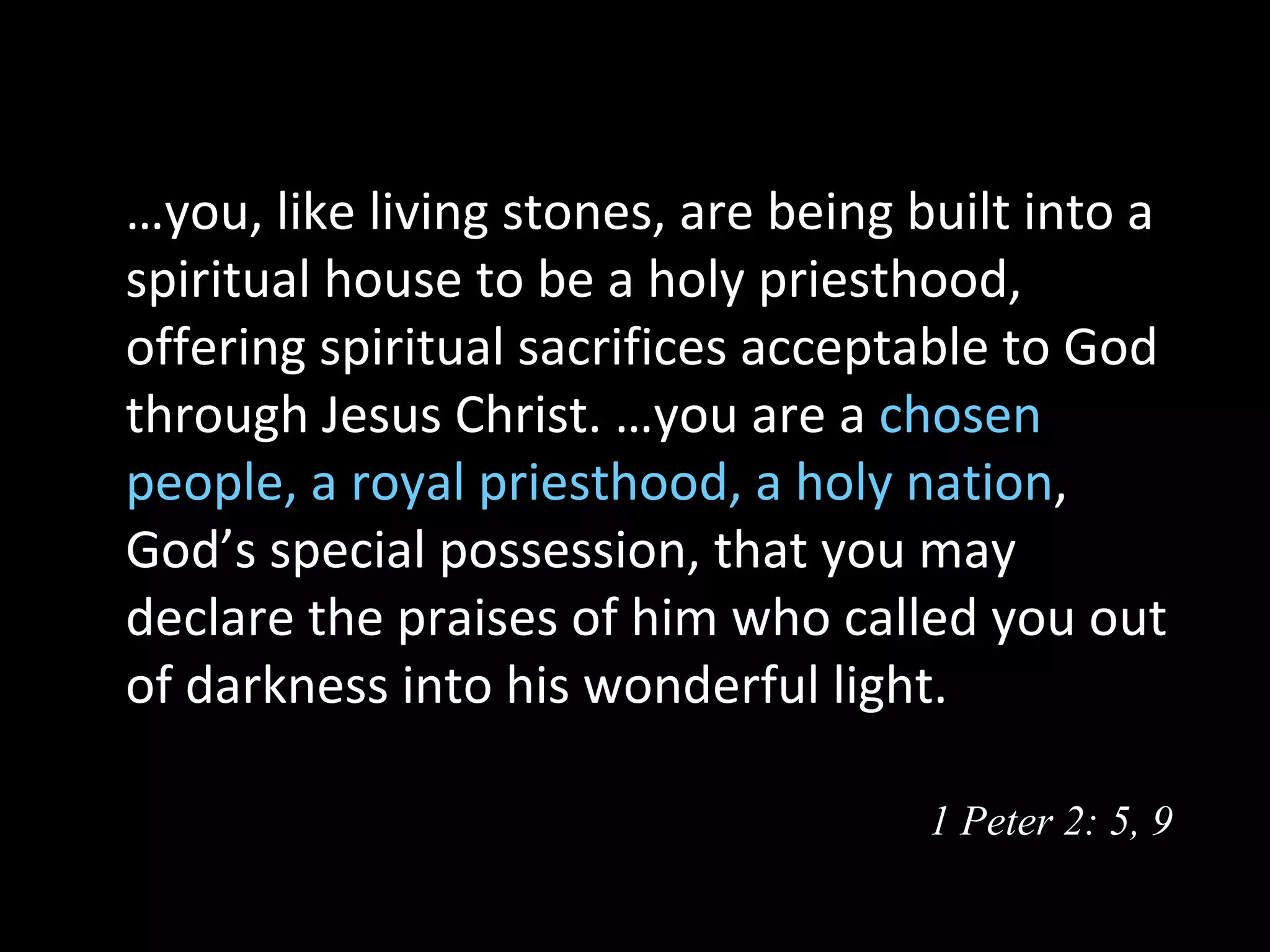 …you, like living stones, are being built into a
spiritual house to be a holy priesthood,
offering spiritual sacrifices acceptable to God
through Jesus Christ. …you are a chosen
people, a royal priesthood, a holy nation,
God’s special possession, that you may
declare the praises of him who called you out
of darkness into his wonderful light.

                                     1 Peter 2: 5, 9
 