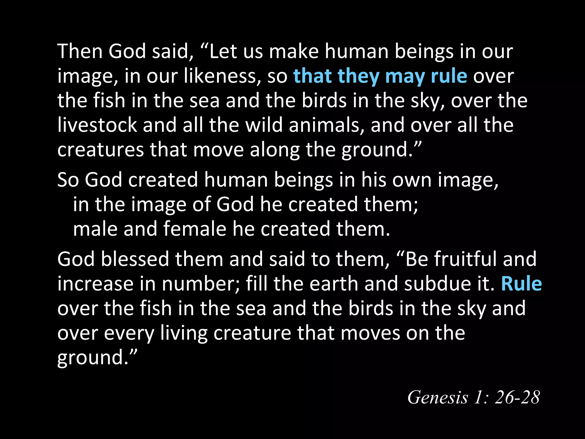   Then God said, “Let us make human beings in our
  image, in our likeness, so that they may rule over
  the fish in the sea and the birds in the sky, over the
  livestock and all the wild animals, and over all the
  creatures that move along the ground.”
  So God created human beings in his own image,
     in the image of God he created them;
     male and female he created them.
  God blessed them and said to them, “Be fruitful and
  increase in number; fill the earth and subdue it. Rule
  over the fish in the sea and the birds in the sky and
  over every living creature that moves on the
  ground.”
                                         Genesis 1: 26-28
 