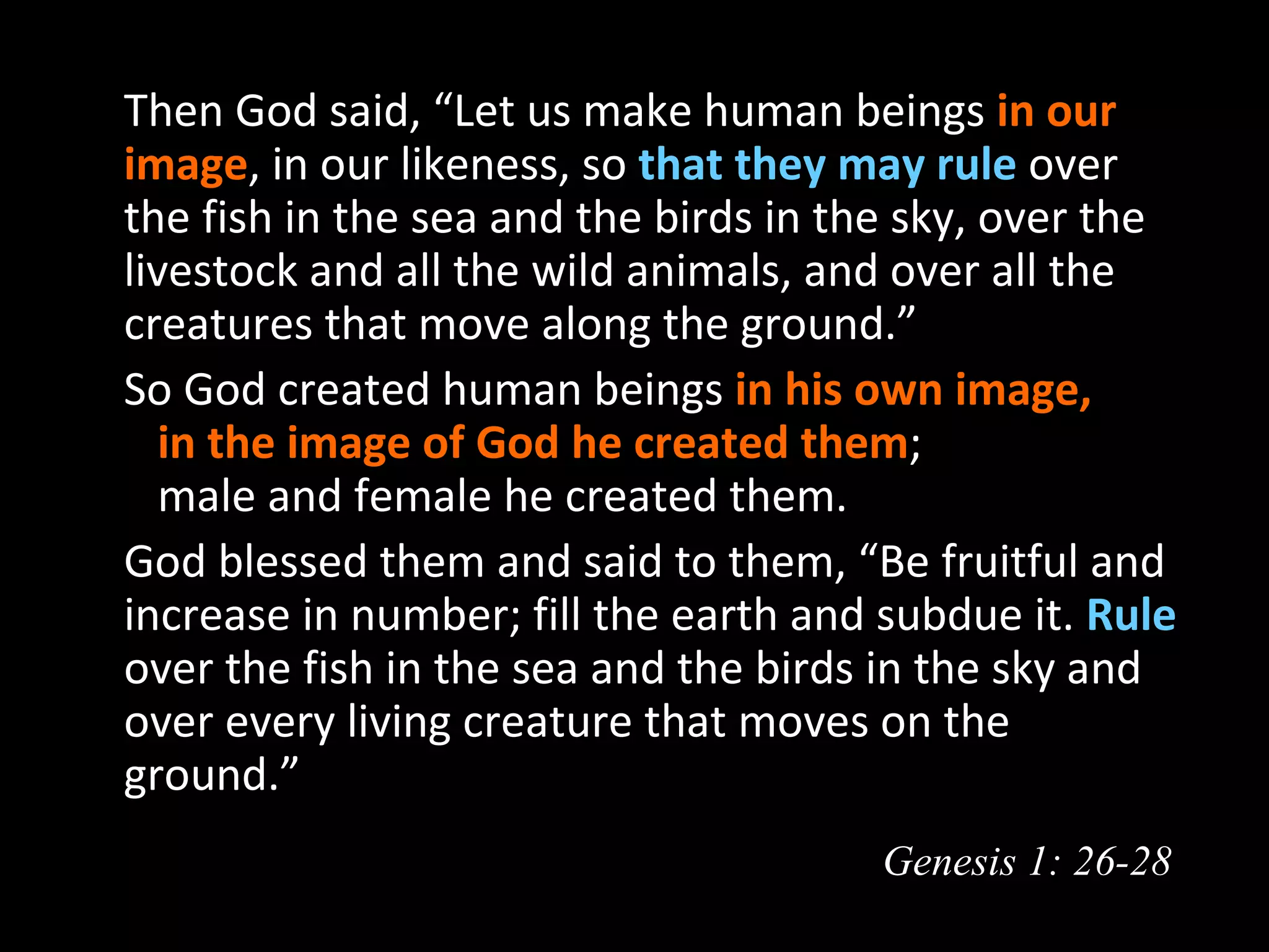   Then God said, “Let us make human beings in our
  image, in our likeness, so that they may rule over
  the fish in the sea and the birds in the sky, over the
  livestock and all the wild animals, and over all the
  creatures that move along the ground.”
  So God created human beings in his own image,
     in the image of God he created them;
     male and female he created them.
  God blessed them and said to them, “Be fruitful and
  increase in number; fill the earth and subdue it. Rule
  over the fish in the sea and the birds in the sky and
  over every living creature that moves on the
  ground.”
                                         Genesis 1: 26-28
 