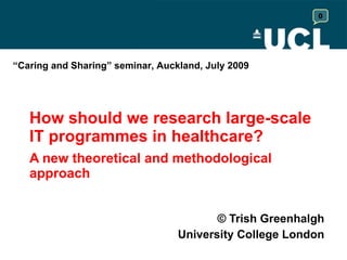 How should we research large-scale IT programmes in healthcare? A new theoretical and methodological approach  © Trish Greenhalgh University College London “ Caring and Sharing” seminar, Auckland, July 2009 0 