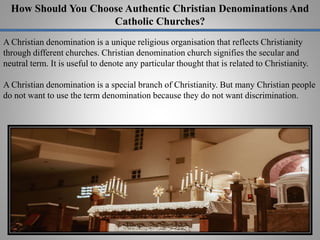 How Should You Choose Authentic Christian Denominations And
Catholic Churches?
A Christian denomination is a unique religious organisation that reflects Christianity
through different churches. Christian denomination church signifies the secular and
neutral term. It is useful to denote any particular thought that is related to Christianity.
A Christian denomination is a special branch of Christianity. But many Christian people
do not want to use the term denomination because they do not want discrimination.
 