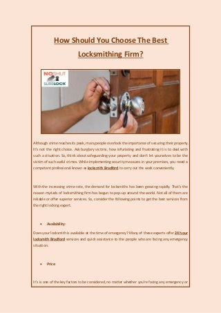 How Should You Choose The Best
Locksmithing Firm?
Although crime reaches its peak, many people overlook the importance of securing their property.
It's not the right choice. Ask burglary victims, how infuriating and frustrating it is to deal with
such a situation. So, think about safeguarding your property and don't let yourselves to be the
victim of such awful crimes. While implementing security measures in your premises, you need a
competent professional known as locksmith Bradford to carry out the work conveniently.
With the increasing crime rate, the demand for locksmiths has been growing rapidly. That's the
reason myriads of locksmithing firm has begun to pop-up around the world. Not all of them are
reliable or offer superior services. So, consider the following points to get the best services from
the right locking expert.
 Availability:
Does your locksmith is available at the time of emergency? Many of these experts offer 24 hour
locksmith Bradford services and quick assistance to the people who are facing any emergency
situation.
 Price:
It's is one of the key factors to be considered, no matter whether you're facing any emergency or
 
