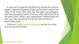     In case you’re experiencing difficulty framing this section,
experts recommend looking to past performance reviews for
ideas on the same. What have your managers and colleagues
said that you perform better than any other individual? Or on
the other hand, “What’s your superpower?” Differentiate this
part from the summary at the top by concentrating on
quantifiable proof.
    Check out sample resume templates and see how they
have written this section.
Saytooloud/Resume-Writing
 