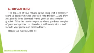      6. TOP MATTERS:
    The top 33% of your resume is the thing that a employer
scans to decide whether they will read the rest … and they
just give it three seconds! Frame yours as an attention
grabber: Take the reader to places where you have samples
of your work product — LinkedIn, a self owned site — and
include your phone and email address.
    Happy job hunting 2018 !!!
   
Saytooloud/Resume-Writing
 