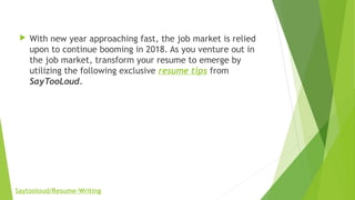  With new year approaching fast, the job market is relied
upon to continue booming in 2018. As you venture out in
the job market, transform your resume to emerge by
utilizing the following exclusive resume tips from
SayTooLoud.
Saytooloud/Resume-Writing
 