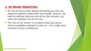 2. DO BRAND PROMOTION:
 On the off chance that despite everything you have an
objective segment underneath your header, dump it. You
need to indicate what you can do for the recruiter, not
what the employer can do for you.
 The fact of the matter is to feature what you cannot
afford a probable employer to miss on … It’s a high state
summary of your candidature.
Saytooloud/Resume-Writing
 