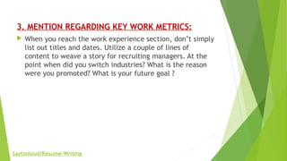 3. MENTION REGARDING KEY WORK METRICS:
 When you reach the work experience section, don’t simply
list out titles and dates. Utilize a couple of lines of
content to weave a story for recruiting managers. At the
point when did you switch industries? What is the reason
were you promoted? What is your future goal ?
Saytooloud/Resume-Writing
 