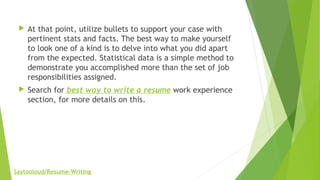  At that point, utilize bullets to support your case with
pertinent stats and facts. The best way to make yourself
to look one of a kind is to delve into what you did apart
from the expected. Statistical data is a simple method to
demonstrate you accomplished more than the set of job
responsibilities assigned.
 Search for best way to write a resume work experience
section, for more details on this.
Saytooloud/Resume-Writing
 