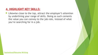 4. HIGHLIGHT KEY SKILLS:
 Likewise close to the top, attract the employer’s attention
by underlining your range of skills. Doing as such cements
the value you can convey to the job role, instead of what
you’re searching for in a job.
Saytooloud/Resume-Writing
 