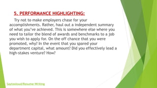      5. PERFORMANCE HIGHLIGHTING:
    Try not to make employers chase for your
accomplishments. Rather, haul out a independent summary
of what you’ve achieved. This is somewhere else where you
need to tailor the blend of awards and benchmarks to a job
you wish to apply for. On the off chance that you were
promoted, why? In the event that you spared your
department capital, what amount? Did you effectively lead a
high-stakes venture? How?
Saytooloud/Resume-Writing
 