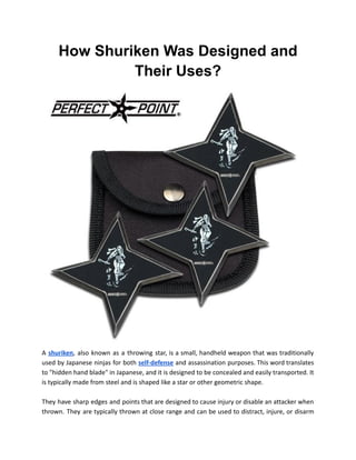 How Shuriken Was Designed and
Their Uses?
A shuriken, also known as a throwing star, is a small, handheld weapon that was traditionally
used by Japanese ninjas for both self-defense and assassination purposes. This word translates
to "hidden hand blade" in Japanese, and it is designed to be concealed and easily transported. It
is typically made from steel and is shaped like a star or other geometric shape.
They have sharp edges and points that are designed to cause injury or disable an attacker when
thrown. They are typically thrown at close range and can be used to distract, injure, or disarm
 