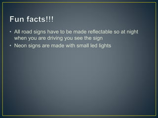 • All road signs have to be made reflectable so at night
when you are driving you see the sign
• Neon signs are made with small led lights
 