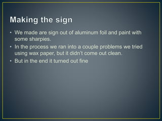 • We made are sign out of aluminum foil and paint with
some sharpies.
• In the process we ran into a couple problems we tried
using wax paper, but it didn’t come out clean.
• But in the end it turned out fine
 