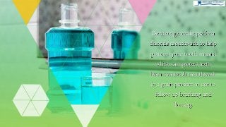 Dentists generally prefer a
fluoride mouthwash to help
preserve your tooth enamel
which can protect teeth
from cavities & mouthwash
is a great product to use to
follow-up brushing and
flossing.
 