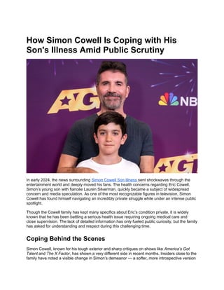 How Simon Cowell Is Coping with His
Son's Illness Amid Public Scrutiny
In early 2024, the news surrounding Simon Cowell Son Illness sent shockwaves through the
entertainment world and deeply moved his fans. The health concerns regarding Eric Cowell,
Simon’s young son with fiancée Lauren Silverman, quickly became a subject of widespread
concern and media speculation. As one of the most recognizable figures in television, Simon
Cowell has found himself navigating an incredibly private struggle while under an intense public
spotlight.
Though the Cowell family has kept many specifics about Eric’s condition private, it is widely
known that he has been battling a serious health issue requiring ongoing medical care and
close supervision. The lack of detailed information has only fueled public curiosity, but the family
has asked for understanding and respect during this challenging time.
Coping Behind the Scenes
Simon Cowell, known for his tough exterior and sharp critiques on shows like America’s Got
Talent and The X Factor, has shown a very different side in recent months. Insiders close to the
family have noted a visible change in Simon’s demeanor — a softer, more introspective version
 