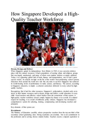 How Singapore Developed a High-
Quality Teacher Workforce
A diverse student body in Singapore reflects its multicultural society that resulted when its economy boomed. (ssedro/Creative Commons)
Dream, Design, and Deliver
When Singapore gained its independence from Britain in 1965, it was a poverty-stricken
place with few natural resources. It had a population of warring ethnic and religious groups
that was largely uneducated, and many of whom were malaria stricken or opium addicted.
Today, it is a gleaming global hub of trade, finance and transportation, one of Asia’s great
success stories. Its schools are high on the list of the world’s best-performing school systems.
Educators from around the world now visit this city-state to see how Singapore has achieved
its world-beating levels of performance in math, science, and literacy. The answer, according
to Singapore educators, is simple: a coherent curriculum delivered to every school by high-
quality teachers.
Recognizing that it had few other resources, Singapore’s policymakers decided early on to
invest in their human resources and to dream, design and deliver a solid education to every
child. Good teachers and effective school leaders form the cornerstone of that system. A
high-quality teacher workforce doesn’t simply happen by chance or as a result of a cultural
respect for teaching; it is a result of deliberate policy choices. Singapore has developed a
comprehensive system for selecting, training, compensating and developing teachers and
principals.
Key elements of that system are:
Recruitment
The Ministry of Education carefully selects prospective teachers from the top one third of the
secondary school graduating class. Strong academics are essential, but so are commitment to
the profession and to serving diverse student bodies. Teachers receive a stipend equivalent to
 