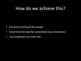 How do we achieve this? 
• Constant training of the people 
• Great internal tools for automated issue resolutions 
• Low employee turn over rate 
 