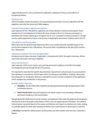 supporting documents such as educational credentials, employment history, and evidence of
exceptional abilities.
USCIS Review:
USCIS thoroughly reviews the petition and supporting documentation to ensure alignment with the
eligibility criteria for the chosen EB-2 NIW category.
Consular Processing or Adjustment of Status:
Upon approval of the I-140 petition, applicants can choose between consular processing (for those
outside the U.S.) and adjustment of status (for those already in the U.S.). Consular processing is a
procedure that involves obtaining an immigrant visa at a U.S. consulate or embassy located in a foreign
country, while adjustment of status is the process of applying for permanent residency within the U.S.
Visa Bulletin and Priority Date:
Referring to the Visa Bulletin helps determine when a visa number becomes available based on the
priority date assigned to the I-140 petition. The priority date is established as the date USCIS receives
the I-140 petition.
Adjustment of Status Interview (if applicable):
An adjustment of status interview, if applicable, is attended with USCIS. During this interview, officers
may verify information and assess eligibility.
Green Card Issuance:
Upon approval, USCIS issues a green card, granting permanent residency to the EB-2 visa holder,
concluding the journey through the EB-2 visa process.
It's important to note that the specific documentation requirements and processes may vary based on
the individual's circumstances and the type of EB-2 visa being pursued (NIW or employer-sponsored).
Consulting with an immigration attorney is advisable to ensure accurate completion of the application
and to navigate any complexities in the process.
Benefits of EB-2 NIW Visa:
 Flexibility: The EB-2 NIW offers flexibility by allowing self-petitioning and bypassing the labor
certification process.
 Path to Green Card: Successful applicants can obtain a green card, providing a pathway to
permanent residency in the United States.
Navigating the EB-2 NIW process can be complex, and applicants often seek the guidance of immigration
attorneys to ensure the proper presentation of their case and supporting documentation. The national
interest waiver is granted based on the unique contributions and impact an individual can make, making
it a valuable option for those with exceptional abilities and a commitment to advancing U.S. interests
c. EB-3 Visa: Intended for skilled workers, professionals, and other workers with less than a bachelor's
degree.
 