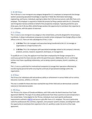 2. H-1B Visa:
The H-1B visa is a non-immigrant visa category designed for U.S. employers to temporarily hire foreign
workers possessing specialized knowledge or expertise in fields like information technology,
engineering, and finance. Individuals aspiring to obtain the H-1B visa must secure a job offer from a U.S.
employer. This employer is required to initiate the process by filing a petition with the U.S. Citizenship
and Immigration Services (USCIS) on behalf of the prospective employee. Typically granted for up to
three years, the H-1B visa offers skilled foreign workers the opportunity to contribute their expertise to
U.S. companies, with the option of extension.
3. L-1 Visa:
The L-1 visa is a non-immigrant visa category in the United States, primarily designed for intracompany
transferees. It allows multinational companies to transfer certain employees from foreign offices to their
offices in the U.S. There are two subcategories of the L-1 visa:
1. L-1A Visa: This is for managers and executives being transferred to the U.S. to manage an
organization or a major function of it.
2. L-1B Visa: This is for employees with specialized knowledge related to the company's interests,
products, services, research, equipment, techniques, or management.
To qualify for an L-1 visa, the applicant must have been employed by the foreign company for a
continuous period of at least one year within the past three years. Additionally, the U.S. and foreign
entities must have a qualifying relationship, such as being a parent company, branch, subsidiary, or
affiliate.
The L-1 visa is a useful tool for multinational companies to manage their operations effectively by
transferring key personnel while ensuring the continuity of specialized knowledge within the
organization.
4. O Visa:
The O visa is for individuals with extraordinary ability or achievement in various fields such as science,
education, business, athletics, or the arts.
This visa is suitable for those who have reached the top of their field and can demonstrate sustained
national or international acclaim.
5. TN Visa:
The TN visa is for citizens of Canada and Mexico, and it falls under the North American Free Trade
Agreement (NAFTA). This type of visa allows professionals from these countries to work temporarily in
the United States. To be eligible for the TN visa, individuals must meet specific professional
requirements outlined in NAFTA and secure a job offer from a U.S. employer. This visa is particularly
useful for professionals like scientists, engineers, and computer systems analysts, providing them with
the opportunity to contribute their expertise to the U.S. workforce under the terms of the trade
agreement.
 