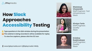 How Slack
Approaches
Accessibility Testing
✋ Type questions in the Q&A window during the presentation
⏺ This webinar is being recorded & will be available for replay
💬 To view live captions, please click the CC icon
📱 www.3playmedia.com l @3playmedia l #a11y
Sharanya
Viswanath
Staff Engineer, Test
Infrastructure
Slack
Kirstyn Torio
Staff Engineer,
Quality
Slack
Kristina
Rudzinskaya
Staff Engineer,
Quality
Slack
 
