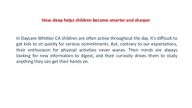 How sleep helps children become smarter and sharper
In Daycare Whittier CA children are often active throughout the day. It's difficult to
get kids to sit quietly for various commitments. But, contrary to our expectations,
their enthusiasm for physical activities never wanes. Their minds are always
looking for new information to digest, and their curiosity drives them to study
anything they can get their hands on.
 