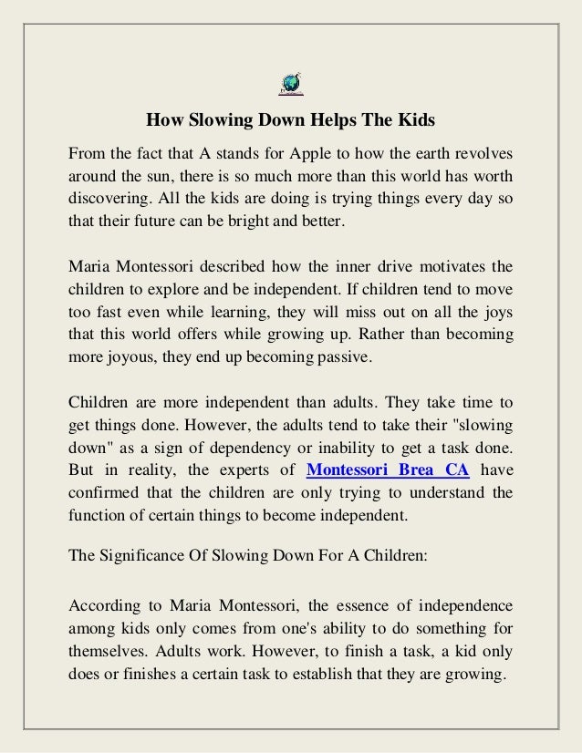 How Slowing Down Helps The Kids
From the fact that A stands for Apple to how the earth revolves
around the sun, there is so much more than this world has worth
discovering. All the kids are doing is trying things every day so
that their future can be bright and better.
Maria Montessori described how the inner drive motivates the
children to explore and be independent. If children tend to move
too fast even while learning, they will miss out on all the joys
that this world offers while growing up. Rather than becoming
more joyous, they end up becoming passive.
Children are more independent than adults. They take time to
get things done. However, the adults tend to take their "slowing
down" as a sign of dependency or inability to get a task done.
But in reality, the experts of Montessori Brea CA have
confirmed that the children are only trying to understand the
function of certain things to become independent.
The Significance Of Slowing Down For A Children:
According to Maria Montessori, the essence of independence
among kids only comes from one's ability to do something for
themselves. Adults work. However, to finish a task, a kid only
does or finishes a certain task to establish that they are growing.
 