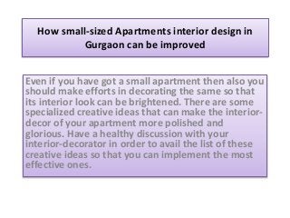 How small-sized Apartments interior design in
Gurgaon can be improved
Even if you have got a small apartment then also you
should make efforts in decorating the same so that
its interior look can be brightened. There are some
specialized creative ideas that can make the interior-
decor of your apartment more polished and
glorious. Have a healthy discussion with your
interior-decorator in order to avail the list of these
creative ideas so that you can implement the most
effective ones.
 
