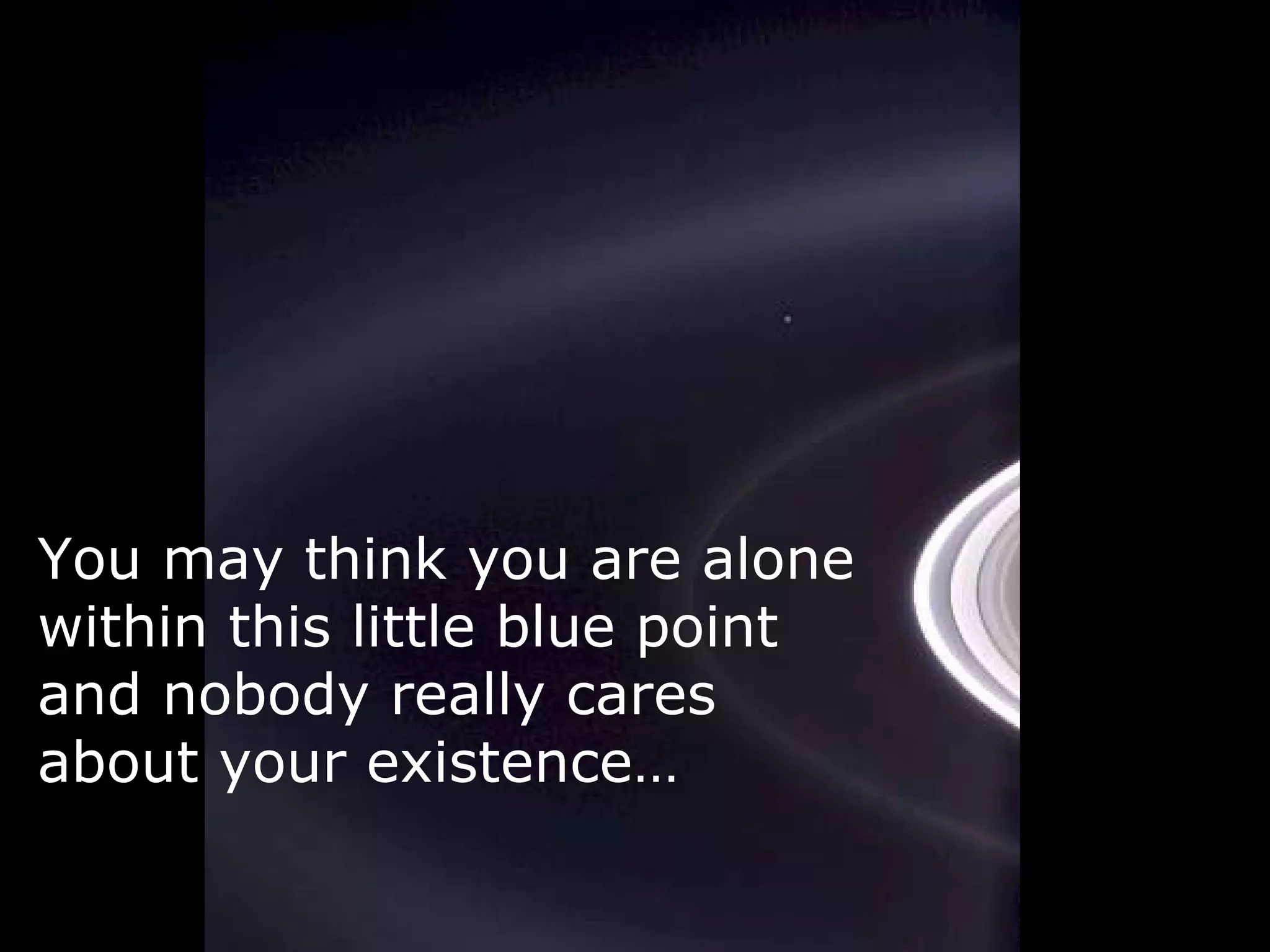 You may think you are alone within this little blue point and nobody really cares about your existence…