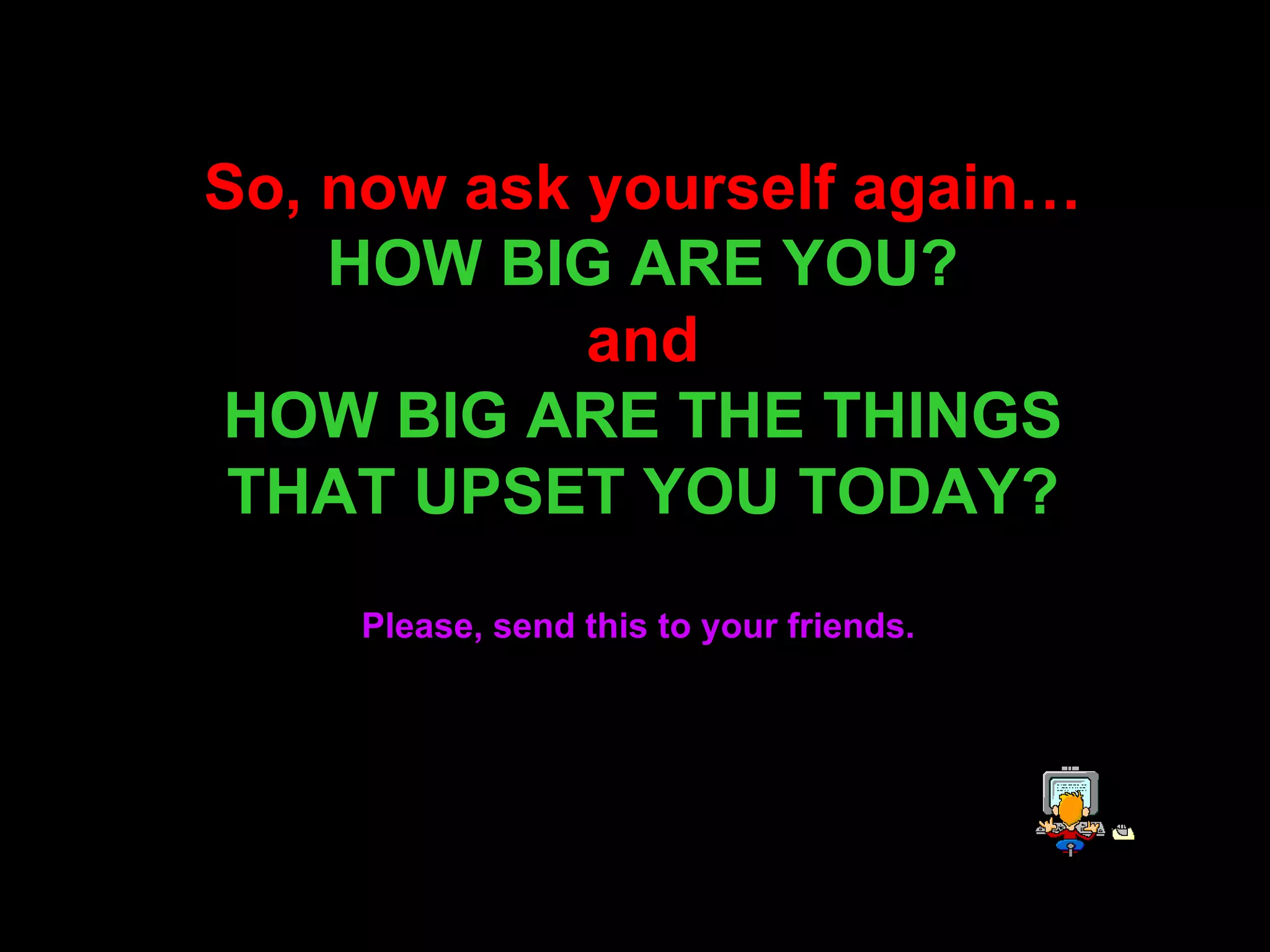 So, now ask yourself again… HOW BIG ARE YOU? and HOW BIG ARE THE THINGS THAT UPSET YOU TODAY? Please, send this to your friends.