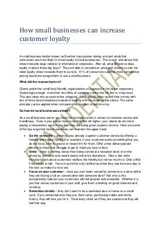 How small businesses can increase
customer loyalty
A small business lender known as Everline have proven during a recent study that
consumers are more likely to show loyalty to local businesses. This is over and above that
shown towards large national or international corporates. After all, what difference does
loyalty make to these big boys? They are able to compete on price and volumes so do not
need loyalty shown towards them to survive. 51% of consumers said that more competitive
pricing would encourage them to use a small business.
What did the research prove?
Clients prefer the small local friendly organisations as opposed to the larger corporates.
Surprisingly enough, more than two-fifths of customers within the UK like to ‘shop local’.
This also takes into account online shopping. Many would rather spend their money with
two or three local enterprises instead of dealing with the larger online stores. The same
principle can be applied when comparing the medium sized firms too.
So how do local businesses attract?
As a small business owner you have the monopoly when it comes to customer service and
friendliness. Even if your prices have to be that little bit higher, your clients do not mind
paying a few pennies extra if they feel they are being given superior service. Here are some
of the key ways that local businesses can maintain the upper hand:
 Go the extra mile – enhance your already superior customer service by offering a
friendly and helpful facility. For example, if your customer wants something that you
do not have, offer to source or research it for them. Offer a free delivery/postal
service to those that struggle to get to meet you face to face.
 Smile – there is nothing worse than being served at a reception desk or on the
phone by someone who would clearly rather be elsewhere. Take a few extra
minutes to ask about customers’ welfare. Be friendly but not too much so. Chat a little
if they want to talk. Yours may be the only familiar face that they see from one day to
the next so make it a nice one.
 Focus on your customer – have you ever been served by someone in a store whilst
they are having a full on conversation with someone else? Not only is this
exceptionally rude but your customers will feel ignored and unwanted. Whether it is
you that serves customers or your staff, give them a briefing on good manners and
courtesy.
 Remember details – they don’t want to be a nameless face or name on a credit
card. If you remember who they are, their name, purchasing habits and family
history, they will love you for it. Treat every client as if they are special and they will
feel that way.
 