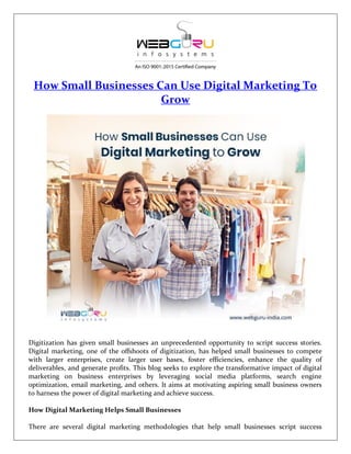 How Small Businesses Can Use Digital Marketing To
Grow
Digitization has given small businesses an unprecedented opportunity to script success stories.
Digital marketing, one of the offshoots of digitization, has helped small businesses to compete
with larger enterprises, create larger user bases, foster efficiencies, enhance the quality of
deliverables, and generate profits. This blog seeks to explore the transformative impact of digital
marketing on business enterprises by leveraging social media platforms, search engine
optimization, email marketing, and others. It aims at motivating aspiring small business owners
to harness the power of digital marketing and achieve success.
How Digital Marketing Helps Small Businesses
There are several digital marketing methodologies that help small businesses script success
 