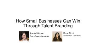 How Small Businesses Can Win
Through Talent Branding
Rose Choi
Talent Brand Consultant
Sarah Widdes
Talent Brand Consultant
 